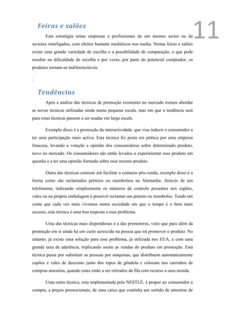 Feiras e salões
       Esta estratégia reúne empresas e profissionais de um mesmo sector ou de
sectores interligados, com efeitos bastante mediáticos nos media. Nestas feiras e salões
                                                                                        11
existe uma grande variedade de escolha e a possibilidade de comparação, o que pode
resultar na dificuldade de escolha e por vezes, por parte do potencial comprador, os
produtos tornam-se indiferenciáveis.

.


    Tendências
       Após a análise das técnicas de promoção existentes no mercado iremos abordar
as novas técnicas utilizadas ainda numa pequena escala, mas em que a tendência será
para estas técnicas passem a ser usadas em larga escala.

       Exemplo disso é a promoção da interactividade, que visa induzir o consumidor a
ter uma participação mais activa. Esta técnica foi posta em prática por uma empresa
francesa, levando a votação a opinião dos consumidores sobre determinado produto,
novo no mercado. Os consumidores são então levados a experimentar esse produto em
questão e a ter uma opinião formada sobre esse mesmo produto.

       Outra das técnicas consiste em facilitar o contacto pós-venda, exemplo disso é a
forma como são reclamados prémios ou reembolsos na Alemanha. Através de um
telefonema, indicando simplesmente os números de controlo presentes nos cupões,
vales ou na própria embalagem é possível reclamar um prémio ou reembolso. Tendo em
conta que cada vez mais vivemos numa sociedade em que o tempo é o bem mais
escasso, esta técnica é uma boa resposta a esse problema.

       Uma das técnicas mais dispendiosas é a das promotoras, visto que para além da
promoção em si ainda há um custo acrescido na pessoa que irá promover o produto. No
entanto, já existe uma solução para esse problema, já utilizada nos EUA, e com uma
grande taxa de aderência, triplicando assim as vendas do produto em promoção. Esta
técnica passa por substituir as pessoas por máquinas, que distribuem automaticamente
cupões e vales de desconto junto dos topos de gôndola e colocam nos carrinhos de
compras amostras, quando estes estão a ser retirados da fila com recurso a uma moeda.

       Uma outra técnica, esta implementada pela NESTLÉ, é propor ao consumidor a
compra, a preços promocionais, de uma caixa que continha um sortido de amostras de
 