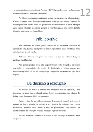 várias marcas do mesmo fabricante. Assim, a NESTLÉ pretendia promover algumas das
marcas menos conhecidas dos consumidores.

       Por último, temos as promoções que ajudam causas ecológicas e humanitárias.
                                                                                      12
Como é o caso da marca de detergentes Lever de Itália, que com o envio de provas de
compra plantavam árvores numa das quatro zonas mais carenciadas de Itália. Exemplo
desta técnica é também a Mimosa, que com o contributo gerado pela compra de leite
financiou uma escola em Moçambique.



                             Público-alvo
       Nas promoções de vendas podem destacar-se as promoções destinadas ao
consumidor final, fazendo-o comprar, e as acções cujo público-alvo é constituído pelos
distribuidores, fazendo vender.

       Podemos então verificar que os objectivos e as técnicas a utilizar divergem
conforme o público-alvo.

       Para que um produto possa estar disponível num ponto de venda é necessário
que todos os intermediários do circuito de distribuição se sintam atraídos por
determinado produto, por via das vantagens que esse produto lhe possa trazer para o seu
negócio.



                  Da decisão à execução
       No processo de decisão a empresa deve apresentar quais os objectivos, a sua
magnitude e o tempo para a realização desses objectivos. À estratégia cabe a função de
indicar como alcançar os objectivos apontados.

       Após a revisão das experiências passadas, de estudos de mercado e de testes é
possível verificar a situação do mercado, e se a empresa for detentora dos recursos
necessários, podemos então passar á fase de planeamento, que consiste no
estabelecimento das condições para que essa acção seja bem sucedida.

       Por fim, passamos à execução e avaliação de uma estratégia promocional posta
em prática.
 