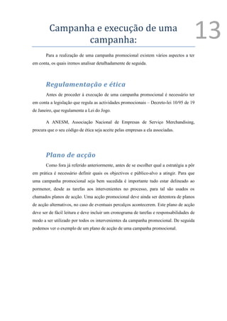 Campanha e execução de uma
                campanha:                                                              13
       Para a realização de uma campanha promocional existem vários aspectos a ter
em conta, os quais iremos analisar detalhadamente de seguida.



       Regulamentação e ética
       Antes de proceder à execução de uma campanha promocional é necessário ter
em conta a legislação que regula as actividades promocionais – Decreto-lei 10/95 de 19
de Janeiro, que regulamenta a Lei do Jogo.

       A ANESM, Associação Nacional de Empresas de Serviço Merchandising,
procura que o seu código de ética seja aceite pelas empresas a ela associadas.




       Plano de acção
       Como fora já referido anteriormente, antes de se escolher qual a estratégia a pôr
em prática é necessário definir quais os objectivos e público-alvo a atingir. Para que
uma campanha promocional seja bem sucedida é importante tudo estar delineado ao
pormenor, desde as tarefas aos intervenientes no processo, para tal são usados os
chamados planos de acção. Uma acção promocional deve ainda ser detentora de planos
de acção alternativos, no caso de eventuais percalços acontecerem. Este plano de acção
deve ser de fácil leitura e deve incluir um cronograma de tarefas e responsabilidades de
modo a ser utilizado por todos os intervenientes da campanha promocional. De seguida
podemos ver o exemplo de um plano de acção de uma campanha promocional.
 