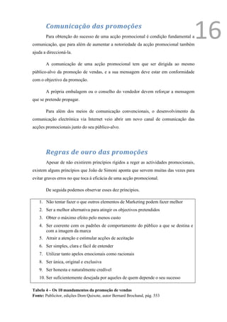 Comunicação das promoções
       Para obtenção do sucesso de uma acção promocional é condição fundamental a
comunicação, que para além de aumentar a notoriedade da acção promocional também
                                                                                     16
ajuda a direccioná-la.

       A comunicação de uma acção promocional tem que ser dirigida ao mesmo
público-alvo da promoção de vendas, e a sua mensagem deve estar em conformidade
com o objectivo da promoção.

       A própria embalagem ou o conselho do vendedor devem reforçar a mensagem
que se pretende propagar.

       Para além dos meios de comunicação convencionais, o desenvolvimento da
comunicação electrónica via Internet veio abrir um novo canal de comunicação das
acções promocionais junto do seu público-alvo.




       Regras de ouro das promoções
       Apesar de não existirem princípios rígidos a reger as actividades promocionais,
existem alguns princípios que João de Simoni aponta que servem muitas das vezes para
evitar graves erros no que toca á eficácia de uma acção promocional.

       De seguida podemos observar esses dez príncipios.

   1. Não tentar fazer o que outros elementos de Marketing podem fazer melhor
   2. Ser a melhor alternativa para atingir os objectivos pretendidos
   3. Obter o máximo efeito pelo menos custo
   4. Ser coerente com os padrões de comportamento do público a que se destina e
      com a imagem da marca
   5. Atrair a atenção e estimular acções de aceitação
   6. Ser simples, clara e fácil de entender
   7. Utilizar tanto apelos emocionais como racionais
   8. Ser única, original e exclusiva
   9. Ser honesta e naturalmente credível
   10. Ser suficientemente desejada por aqueles de quem depende o seu sucesso

Tabela 4 – Os 10 mandamentos da promoção de vendas
Fonte: Publicitor, edições Dom Quixote, autor Bernard Brochand, pág. 553
 