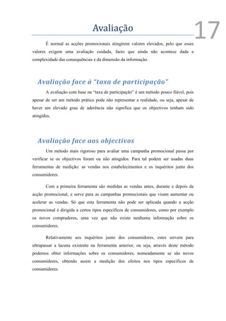 Avaliação
       É normal as acções promocionais atingirem valores elevados, pelo que esses
                                                                                   17
valores exigem uma avaliação cuidada, facto que ainda não acontece dada a
complexidade das consequências e da dimensão da informação.




   Avaliação face à “taxa de participação”
       A avaliação com base na “taxa de participação” é um método pouco fiável, pois
apesar de ser um método prático pode não representar a realidade, ou seja, apesar de
haver um elevado grau de aderência não significa que os objectivos tenham sido
atingidos.




   Avaliação face aos objectivos
       Um método mais rigoroso para avaliar uma campanha promocional passa por
verificar se os objectivos foram ou não atingidos. Para tal podem ser usadas duas
ferramentas de medição: as vendas nos estabelecimentos e os inquéritos junto dos
consumidores.

       Com a primeira ferramenta são medidas as vendas antes, durante e depois da
acção promocional, e serve para as campanhas promocionais que visam aumentar ou
acelerar as vendas. Só que esta ferramenta não pode ser aplicada quando a acção
promocional é dirigida a certos tipos específicos de consumidores, como por exemplo
os novos compradores, uma vez que não existe nenhuma informação sobre os
consumidores.

       Relativamente aos inquéritos junto dos consumidores, estes servem para
ultrapassar a lacuna existente na ferramenta anterior, ou seja, através deste método
podemos obter informações sobre os consumidores, nomeadamente se são novos
consumidores, obtendo assim a medição dos efeitos nos tipos específicos de
consumidores.
 
