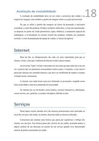 Avaliação da rentabilidade
       A avaliação da rentabilidade deve ter em conta o acréscimo das vendas e as
respectivas margens, mas também a quebra de margens relativa á acção promocional.
                                                                                       18
       No que se refere à quebra das margens ou custos da promoção é necessário
considerar: o valor dos prémios, brindes e produtos oferecidos; o custo da comunicação;
as despesas no ponto de venda (promotores, topos, folhetos); o tratamento especial da
embalagem; a re-introdução no circuito normal dos produtos vendidos em condições
normais; o custo da preparação da equipa de vendas; e o preço da agência.




Internet
       Hoje em dia, as ciberpromoções são cada vez mais importantes para que se
alcance o êxito, visto que a indústria da Internet evolui a passos largos.

       Ao nível das “lojas” on-line é necessário ter em conta que para além de se ter um
site é preciso dar aos potenciais consumidores motivos para o visitarem, e esse motivo
passa por oferecer um conteúdo atractivo, que deve ser modificado de tempos a tempos
evitando assim a monotonia.

       A internet vem então trazer uma nova dimensão às promoções, exigindo assim
mais criatividade e uma nova dimensão de necessidade.

       Na internet em vez de brindes, temos demos, cursores interactivos, informação,
screen saveres, etc., gratuitos, a compra virá depois, diferida ou não.




Serviços
       Neste tópico iremos abordar nove das técnicas promocionais mais utilizadas ao
nível dos serviços, não sendo, no entanto, descritas todas as técnicas utilizadas.

       Comecemos por analisar uma técnica que passa por regularizar o tráfego dos
clientes aos serviços. Esta técnica passa por, através de um cartão, acumular pontos e
depois usufruir de um desconto ou mesmo de um serviço quando tiver determinado
número de pontos acumulados no cartão.
 