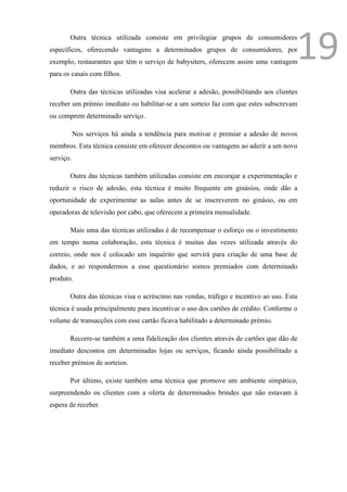 Outra técnica utilizada consiste em privilegiar grupos de consumidores
específicos, oferecendo vantagens a determinados grupos de consumidores, por
exemplo, restaurantes que têm o serviço de babysiters, oferecem assim uma vantagem
para os casais com filhos.
                                                                                       19
       Outra das técnicas utilizadas visa acelerar a adesão, possibilitando aos clientes
receber um prémio imediato ou habilitar-se a um sorteio faz com que estes subscrevam
ou comprem determinado serviço.

           Nos serviços há ainda a tendência para motivar e premiar a adesão de novos
membros. Esta técnica consiste em oferecer descontos ou vantagens ao aderir a um novo
serviço.

       Outra das técnicas também utilizadas consiste em encorajar a experimentação e
reduzir o risco de adesão, esta técnica é muito frequente em ginásios, onde dão a
oportunidade de experimentar as aulas antes de se inscreverem no ginásio, ou em
operadoras de televisão por cabo, que oferecem a primeira mensalidade.

       Mais uma das técnicas utilizadas é de recompensar o esforço ou o investimento
em tempo numa colaboração, esta técnica é muitas das vezes utilizada através do
correio, onde nos é colocado um inquérito que servirá para criação de uma base de
dados, e ao respondermos a esse questionário somos premiados com determinado
produto.

       Outra das técnicas visa o acréscimo nas vendas, tráfego e incentivo ao uso. Esta
técnica é usada principalmente para incentivar o uso dos cartões de crédito. Conforme o
volume de transacções com esse cartão ficava habilitado a determinado prémio.

       Recorre-se também a uma fidelização dos clientes através de cartões que dão de
imediato descontos em determinadas lojas ou serviços, ficando ainda possibilitado a
receber prémios de sorteios.

       Por último, existe também uma técnica que promove um ambiente simpático,
surpreendendo os clientes com a oferta de determinados brindes que não estavam á
espera de receber.
 
