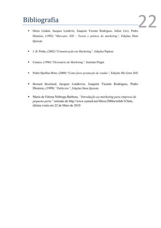Bibliografia
    Denis Lindon, Jacques Lendrvie, Joaquim Vicente Rodrigues, Julien Lévi, Pedro
     Dionísio, (1992) “Marcator XXI - Teoria e prática do marketing”, Edições Dom
                                                                                     22
     Quixote


    J. B. Pinho, (2002) “Comunicação em Marketing”, Edições Papirus


    Ceneco, (1996) “Dicionário de Marketing”, Instituto Piaget


    Pedro Quelhas Brito, (2000) “Como fazer promoção de vendas”, Edições Mc Graw Hill


    Bernard Brochand, Jacques Lendrevie, Joaquim Vicente Rodrigues, Pedro
     Díonisio, (1999) “Publicitor”, Edições Dom Quixote

    Maria de Fátima Nóbrega Barbosa, “Introdução ao marketing para empresa de
     pequeno porte” retirado de http://www.eumed.net/libros/2006a/mfnb/1f.htm,
     última visita em 22 de Maio de 2010
 