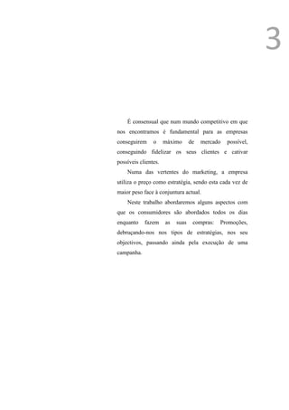 Introdução
                                                                          3

                 É consensual que num mundo competitivo em que
             nos encontramos é fundamental para as empresas
             conseguirem     o     máximo      de   mercado   possível,
             conseguindo fidelizar os seus clientes e cativar
             possíveis clientes.
                 Numa das vertentes do marketing, a empresa
             utiliza o preço como estratégia, sendo esta cada vez de
             maior peso face à conjuntura actual.
                 Neste trabalho abordaremos alguns aspectos com
             que os consumidores são abordados todos os dias
             enquanto    fazem     as   suas    compras:   Promoções,
             debruçando-nos nos tipos de estratégias, nos seu
             objectivos, passando ainda pela execução de uma
             campanha.
 