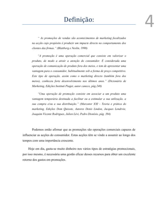Definição:
                                                                                         4
           “ As promoções de vendas são acontecimentos de marketing focalizados
       na acção cujo propósito é produzir um impacte directo no comportamento dos
       clientes das firmas.” (Blattberg e Neslin, 1990)

           “A promoção é uma operação comercial que consiste em valorizar o
       produto, de modo a atrair a atenção do consumidor. É considerada uma
       operação de comunicação de produto fora dos meios, e tem de apresentar uma
       vantagem para o consumidor, habitualmente sob a forma de preço competitivo.
       Este tipo de operação, assim como o marketing directo (também fora dos
       meios), conheceu forte desenvolvimento nos últimos anos.” (Dicionário de
       Marketing, Edições Instituti Piaget, autor caneco, pág.240)

           “Uma operação de promoção consiste em associar a um produto uma
       vantagem temporária destinada a facilitar ou a estimular a sua utilização, a
       sua compra e/ou a sua distribuição.” (Marcator XXI - Teoria e prática do
       marketing, Edições Dom Quixote, Autores Denis Lindon, Jacques Lendrvie,
       Joaquim Vicente Rodrigues, Julien Lévi, Pedro Dionísio, pág. 394)




       Podemos então afirmar que as promoções são operações comerciais capazes de
influenciar as acções do consumidor. Estas acções têm se vindo a assumir ao longo dos
tempos com uma importância crescente.

    Hoje em dia, gasta-se muito dinheiro nos vários tipos de estratégias promocionais,
por isso mesmo, é necessária uma gestão eficaz desses recursos para obter um excelente
retorno dos gastos em promoções.
 