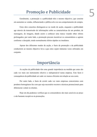 Promoção e Publicidade
        Geralmente, a promoção e a publicidade têm o mesmo objectivo, que consiste
                                                                                        5
em aumentar as vendas, influenciando o público-alvo no seu comportamento de compra.

        Estes dois conceitos distinguem-se no modo de acção, enquanto a publicidade
age através da transmissão de informações sobre as características de um produto, de
mensagens, de imagens, dando assim a conhecer uma marca visando obter efeitos
prolongados; por outro lado, a promoção procura incentivar os consumidores a agirem
conforme o desejado, tendo normalmente efeitos rápidos ou imediatos.

        Apesar dos diferentes modos de acção, o facto da promoção e da publicidade
conduzirem ao mesmo objectivo leva a que estes sejam inúmeras vezes utilizados em
conjunto.




                                Importância
        As acções de publicidade têm uma grande importância na medida que estas são
cada vez mais um instrumento efectivo e indispensável numa empresa. Este facto é
consequência da publicidade ser cada vez menos eficiente em relação ao seu custo.

        Por outro lado, o facto de existir cada vez mais empresas concorrentes com
produtos homogéneos faz com que seja necessário recorrer a técnicas promocionais para
diferenciar e atrair os clientes.

        Hoje em dia podemos verificar que os consumidores são mais sensíveis ao preço
e são bastante receptivos às promoções.
 