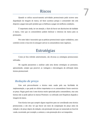 Riscos
       Quando se utiliza sucessivamente actividades promocionais pode ocorrer uma
                                                                                          7
degradação da imagem de marca, tal facto acontece porque o consumidor não está
disposto a pagar mais pelo produto que se habituou a pagar em melhores condições.

       É importante ainda, ter em atenção, o facto de haver um decréscimo da lealdade
à marca, visto que os consumidores podem deslocar o interesse da marca para as
promoções.

       Por outro lado é necessário que as práticas promocionais sejam verdadeiras, caso
contrário existe o risco de só conseguir cativar os consumidores mais ingénuos.



                               Estratégias
       Como já fora referido anteriormente, são diversas as estratégias promocionais
utilizadas.

       De seguida passaremos a analisar cada uma destas estratégias ao pormenor,
apresentando, sempre que possível, as vantagens e desvantagens da utilização desta
técnica promocional.




   Redução de preço
       Esta será provavelmente a técnica mais usada pela sua facilidade de
implementação, e que pode ter efeitos importantes se os consumidores forem sensíveis
ao preço. Regra geral esta é uma técnica muito apreciada pelos consumidores, mas esta
técnica não se pode aplicar às marcas Premium e se utilizada com frequência degrada a
imagem da marca.

       Esta técnica tem que cumprir alguns requisitos para ser considerada uma técnica
promocional, e são eles: ter que haver um meio de comparação do preço antes da
redução e do preço depois da redução; esta promoção tem que ser anunciada no local de
venda, recorrendo, por exemplo, a cartazes; e esta promoção deve ser temporária.
 