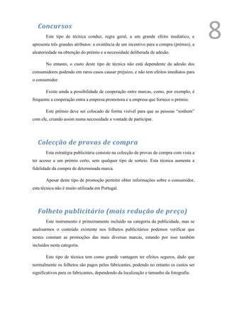 Concursos
       Este tipo de técnica conduz, regra geral, a um grande efeito mediático, e
apresenta três grandes atributos: a existência de um incentivo para a compra (prémio), a
                                                                                           8
aleatoriedade na obtenção do prémio e a necessidade deliberada de adesão.

       No entanto, o custo deste tipo de técnica não está dependente da adesão dos
consumidores podendo em raros casos causar prejuízo, e não tem efeitos imediatos para
o consumidor.

       Existe ainda a possibilidade de cooperação entre marcas, como, por exemplo, é
frequente a cooperação entra a empresa promotora e a empresa que fornece o prémio.

       Este prémio deve ser colocado de forma visível para que as pessoas “sonhem”
com ele, criando assim numa necessidade a vontade de participar.




   Colecção de provas de compra
       Esta estratégia publicitária consiste na colecção de provas de compra com vista a
ter acesso a um prémio certo, sem qualquer tipo de sorteio. Esta técnica aumenta a
fidelidade da compra de determinada marca.

       Apesar deste tipo de promoção permitir obter informações sobre o consumidor,
esta técnica não é muito utilizada em Portugal.




   Folheto publicitário (mais redução de preço)
       Este instrumento é primeiramente incluído na categoria da publicidade, mas se
analisarmos o conteúdo existente nos folhetos publicitários podemos verificar que
nestes constam as promoções das mais diversas marcas, estando por isso também
incluídos nesta categoria.

       Este tipo de técnica tem como grande vantagem ter efeitos seguros, dado que
normalmente os folhetos são pagos pelos fabricantes, podendo no entanto os custos ser
significativos para os fabricantes, dependendo da localização e tamanho da fotografia.
 