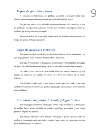 Topos de gôndola e ilhas
       A conquista da localização dos produtos de modo a conseguir atrair mais
clientes tem uma importância determinante para a rentabilidade da marca.
                                                                                            9
       São por isso, muitas vezes utilizadas as intersecções entre dois corredores (topos
de gôndola) e os expositores colocados no meio dos corredores (ilhas) para colocar os
produtos que se encontram em promoção.

       Esta técnica deve ser temporária, dando assim por um determinado período de
tempo um grande destaque ao produto.




   Vales de desconto e cupões
       Esta técnica consiste em oferecer ao cliente um título de crédito reembolsável no
acto do pagamento ou no momento da apresentação da compra.

       Este tipo de técnica tem a vantagem de ter uma maior visibilidade face à redução
de preço, havendo assim uma maior percepção por parte dos potenciais compradores.

       Os cupões podem também ser distribuídos através do correio, mas dada a pouca
eficácia da colocação dos cupões nas caixas do correio este método não é muito
utilizado.

       Nos Estados Unidos esta é uma técnica muito apreciada, onde existe uma
verdadeira “indústria de cupões”, no que toca á produção, à emissão e ao processamento
dos reembolsos.




   Promotora no ponto de venda /degustações
       Esta estratégia estabelece a interligação entre a força de vendas e as promoções
de vendas. Esta é muito utilizada nas grandes superfícies comerciais e com novos
produtos lançados no mercado.

       Esta técnica apresenta como principal vantagem o grande destaque dado ao
produto e consequentemente um maior contacto visual, sendo no entanto esta técnica
mais dispendiosa que as restantes.
 