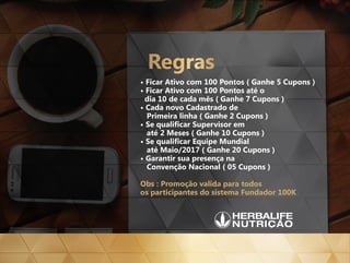 • Ficar Ativo com 100 Pontos ( Ganhe 5 Cupons )
• Ficar Ativo com 100 Pontos até o
dia 10 de cada mês ( Ganhe 7 Cupons )
• Cada novo Cadastrado de
Primeira linha ( Ganhe 2 Cupons )
• Se qualificar Supervisor em
até 2 Meses ( Ganhe 10 Cupons )
• Se qualificar Equipe Mundial
até Maio/2017 ( Ganhe 20 Cupons )
• Garantir sua presença na
Convenção Nacional ( 05 Cupons )
Obs : Promoção valida para todos
os participantes do sistema Fundador 100K
Regras
 