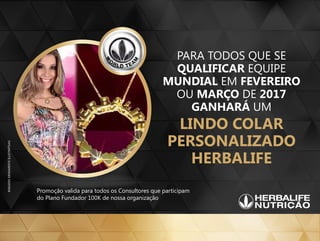 PARA TODOS QUE SE
QUALIFICAR EQUIPE
MUNDIAL EM FEVEREIRO
OU MARÇO DE 2017
GANHARÁ UM
LINDO COLAR
PERSONALIZADO
HERBALIFE
Promoção valida para todos os Consultores que participam
do Plano Fundador 100K de nossa organização
 
