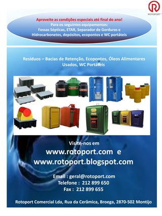 Aproveite as condições especiais até final do ano!
                 Para os seguintes equipamentos:
          Fossas Sépticas, ETAR, Separador de Gorduras e
       Hidrocarbonetos, depósitos, ecopontos e WC portáteis




   Resíduos – Bacias de Retenção, Ecopontos, Óleos Alimentares
                      Usados, WC Portáteis




                           Visite-nos em
          www.rotoport.com e
        www.rotoport.blogspot.com
                  Email : geral@rotoport.com
                    Telefone : 212 899 650
                       Fax : 212 899 655

Rotoport Comercial Lda, Rua da Cerâmica, Broega, 2870-502 Montijo
 