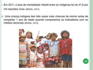  Em 2011, a taxa de mortalidade infantil entre os indígenas foi de 41,9 por
mil nascidos vivos (BRASIL, 2014);
 Uma criança indígena tem três vezes mais chances de morrer antes de
completar 1 ano de idade quando comparamos os indicadores com as
médias nacionais (BRASIL, 2014);
10
 
