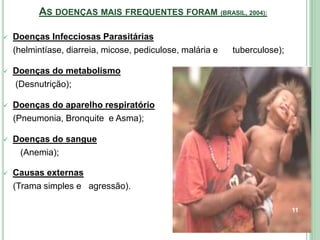AS DOENÇAS MAIS FREQUENTES FORAM (BRASIL, 2004):
 Doenças Infecciosas Parasitárias
(helmintíase, diarreia, micose, pediculose, malária e tuberculose);
 Doenças do metabolismo
(Desnutrição);
 Doenças do aparelho respiratório
(Pneumonia, Bronquite e Asma);
 Doenças do sangue
(Anemia);
 Causas externas
(Trama simples e agressão).
11
 