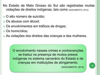 No Estado de Mato Grosso do Sul são registradas muitas
violações de direitos indígenas, tais como (NASCIMENTO, 2014):
 O alto número de suicídio;
 Os abusos com álcool;
 Os envolvimentos em tráficos de drogas;
 Os homicídios;
 As violações dos direitos das crianças e das mulheres.
O envolvimento nesses crimes e contravenções
se traduz na presença de muitos presos
indígenas no sistema carcerário do Estado e de
crianças em instituições de abrigamento.
(NASCIMENTO, 2014)
12
 