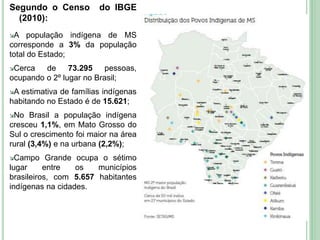 Segundo o Censo do IBGE
(2010):
A população indígena de MS
corresponde a 3% da população
total do Estado;
Cerca de 73.295 pessoas,
ocupando o 2º lugar no Brasil;
A estimativa de famílias indígenas
habitando no Estado é de 15.621;
No Brasil a população indígena
cresceu 1,1%, em Mato Grosso do
Sul o crescimento foi maior na área
rural (3,4%) e na urbana (2,2%);
Campo Grande ocupa o sétimo
lugar entre os municípios
brasileiros, com 5.657 habitantes
indígenas na cidades.
13
 