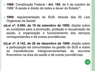  1988: Constituição Federal - Art. 196, de 5 de outubro de
1988 “A saúde é direito de todos e dever do Estado";
 1990: regulamentação do SUS, através das 02 Leis
Orgânicas da Saúde:
a)Lei nº. 8.080, de 19 de setembro de 1990: dispõe sobre
as condições para a promoção, proteção e recuperação da
saúde, a organização e funcionamento dos serviços
correspondentes e dá outras providências;
b)Lei nº. 8.142, de 28 de dezembro de 1990: dispõe sobre
a participação da comunidades na gestão do SUS e sobre
as transferências intergovernamentais de recursos
financeiros na área da saúde e dá outras providências.
15
 
