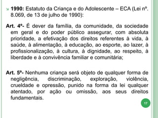  1990: Estatuto da Criança e do Adolescente – ECA (Lei nº.
8.069, de 13 de julho de 1990):
Art. 4º- É dever da família, da comunidade, da sociedade
em geral e do poder público assegurar, com absoluta
prioridade, a efetivação dos direitos referentes à vida, à
saúde, à alimentação, à educação, ao esporte, ao lazer, à
profissionalização, à cultura, à dignidade, ao respeito, à
liberdade e à convivência familiar e comunitária;
Art. 5º- Nenhuma criança será objeto de qualquer forma de
negligência, discriminação, exploração, violência,
crueldade e opressão, punido na forma da lei qualquer
atentado, por ação ou omissão, aos seus direitos
fundamentais.
17
 