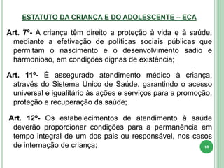 ESTATUTO DA CRIANÇA E DO ADOLESCENTE – ECA
Art. 7º- A criança têm direito a proteção à vida e à saúde,
mediante a efetivação de políticas sociais públicas que
permitam o nascimento e o desenvolvimento sadio e
harmonioso, em condições dignas de existência;
Art. 11º- É assegurado atendimento médico à criança,
através do Sistema Único de Saúde, garantindo o acesso
universal e igualitário às ações e serviços para a promoção,
proteção e recuperação da saúde;
Art. 12º- Os estabelecimentos de atendimento à saúde
deverão proporcionar condições para a permanência em
tempo integral de um dos pais ou responsável, nos casos
de internação de criança; 18
 