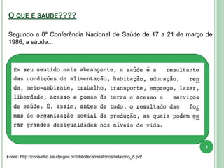 O QUE É SAÚDE????
Fonte: http://conselho.saude.gov.br/biblioteca/relatorios/relatorio_8.pdf
Segundo a 8ª Conferência Nacional de Saúde de 17 a 21 de março de
1986, a sáude...
2
 