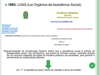 Regulamentação da Constituição Federal, define que a assistência social é política de
asseguridade social, não contributiva, que prevê os mínimos sociais, realizada através
de um conjunto integrado de ações de iniciativa pública e da sociedade, para garantir o
atendimento as necessidades básicas.
Art. 1º “A assistência social, direito do cidadão e dever do Estado”.
 1993: LOAS (Lei Orgânica da Assistência Social):
20
 