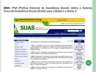 2004: PNA (Política Nacional de Assistência Social): define o Sistema
Único de Assistência Social (SUAS) para o Brasil e o direito à:
21
 