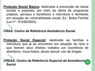 Proteção Social Básica: destinada á prevenção de riscos
sociais e pessoais, por meio da oferta de programas
projetos, serviços e benefícios a indivíduos e familiares
em situação de vulnerabilidade social. Ex.: Bolsa Família
(Lei nº. 10.836/2004).
CRAS: Centro de Referência Assistência Social.
Proteção Social Especial: destinada as famílias e
indivíduos que já se encontram em situação de risco e
que tiveram seus direitos violados por ocorrência de
abandono, maus-tratos, abuso sexual, uso de drogas.
CREAS: Centro de Referência Especial de Assistência
Social
24
 