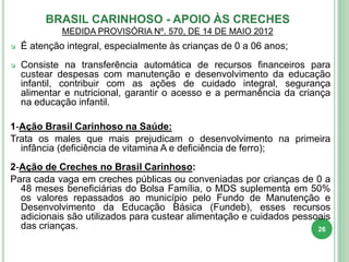  É atenção integral, especialmente às crianças de 0 a 06 anos;
 Consiste na transferência automática de recursos financeiros para
custear despesas com manutenção e desenvolvimento da educação
infantil, contribuir com as ações de cuidado integral, segurança
alimentar e nutricional, garantir o acesso e a permanência da criança
na educação infantil.
1-Ação Brasil Carinhoso na Saúde:
Trata os males que mais prejudicam o desenvolvimento na primeira
infância (deficiência de vitamina A e deficiência de ferro);
2-Ação de Creches no Brasil Carinhoso:
Para cada vaga em creches públicas ou conveniadas por crianças de 0 a
48 meses beneficiárias do Bolsa Família, o MDS suplementa em 50%
os valores repassados ao município pelo Fundo de Manutenção e
Desenvolvimento da Educação Básica (Fundeb), esses recursos
adicionais são utilizados para custear alimentação e cuidados pessoais
das crianças.
BRASIL CARINHOSO - APOIO ÀS CRECHES
MEDIDA PROVISÓRIA Nº. 570, DE 14 DE MAIO 2012
26
 