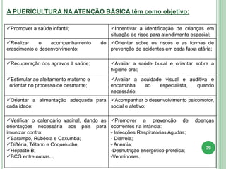 A PUERICULTURA NA ATENÇÃO BÁSICA têm como objetivo:
Promover a saúde infantil; Incentivar a identificação de crianças em
situação de risco para atendimento especial;
Realizar o acompanhamento do
crescimento e desenvolvimento;
Orientar sobre os riscos e as formas de
prevenção de acidentes em cada faixa etária;
Recuperação dos agravos à saúde; Avaliar a saúde bucal e orientar sobre a
higiene oral;
Estimular ao aleitamento materno e
orientar no processo de desmame;
Avaliar a acuidade visual e auditiva e
encaminha ao especialista, quando
necessário;
Orientar a alimentação adequada para
cada idade;
Acompanhar o desenvolvimento psicomotor,
social e afetivo;
Verificar o calendário vacinal, dando as
orientações necessária aos pais para
imunizar contra:
Sarampo, Rubéola e Caxumba;
Diftéria, Tétano e Coqueluche;
Hepatite B;
BCG entre outras...
Promover a prevenção de doenças
ocorrentes na infância:
- Infecções Respiratórias Agudas;
- Diarreia;
- Anemia;
-Desnutrição energético-protéica;
-Verminoses.
29
 
