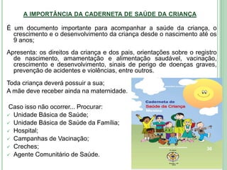 A IMPORTÂNCIA DA CADERNETA DE SAÚDE DA CRIANÇA
É um documento importante para acompanhar a saúde da criança, o
crescimento e o desenvolvimento da criança desde o nascimento até os
9 anos;
Apresenta: os direitos da criança e dos pais, orientações sobre o registro
de nascimento, amamentação e alimentação saudável, vacinação,
crescimento e desenvolvimento, sinais de perigo de doenças graves,
prevenção de acidentes e violências, entre outros.
Toda criança deverá possuir a sua;
A mãe deve receber ainda na maternidade.
Caso isso não ocorrer... Procurar:
 Unidade Básica de Saúde;
 Unidade Básica de Saúde da Família;
 Hospital;
 Campanhas de Vacinação;
 Creches;
 Agente Comunitário de Saúde.
30
 