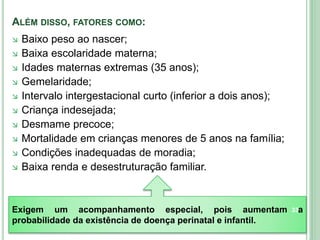ALÉM DISSO, FATORES COMO:
 Baixo peso ao nascer;
 Baixa escolaridade materna;
 Idades maternas extremas (35 anos);
 Gemelaridade;
 Intervalo intergestacional curto (inferior a dois anos);
 Criança indesejada;
 Desmame precoce;
 Mortalidade em crianças menores de 5 anos na família;
 Condições inadequadas de moradia;
 Baixa renda e desestruturação familiar.
Exigem um acompanhamento especial, pois aumentam a
probabilidade da existência de doença perinatal e infantil.
33
 
