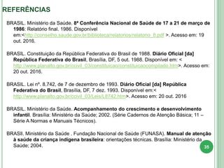 REFERÊNCIAS
BRASIL. Ministério da Saúde. 8ª Conferência Nacional de Saúde de 17 a 21 de março de
1986: Relatório final. 1986. Disponível
em:<http://conselho.saude.gov.br/biblioteca/relatorios/relatorio_8.pdf >. Acesso em: 19
out. 2016.
BRASIL. Constituição da República Federativa do Brasil de 1988. Diário Oficial [da]
República Federativa do Brasil, Brasília, DF, 5 out. 1988. Disponível em: <
http://www.planalto.gov.br/ccivil_03/constituicao/constituicaocompilado.htm>. Acesso em:
20 out. 2016.
BRASIL. Lei nº. 8.742, de 7 de dezembro de 1993. Diário Oficial [da] República
Federativa do Brasil, Brasília, DF, 7 dez. 1993. Disponível em:<
http://www.planalto.gov.br/ccivil_03/Leis/L8742.htm>. Acesso em: 20 out. 2016
BRASIL. Ministério da Saúde. Acompanhamento do crescimento e desenvolvimento
infantil. Brasília: Ministério da Saúde; 2002. (Série Cadernos de Atenção Básica; 11 –
Série A Normas e Manuais Técnicos).
BRASIl. Ministério da Saúde . Fundação Nacional de Saúde (FUNASA). Manual de atenção
à saúde da criança indígena brasileira: orientações técnicas. Brasília: Ministério da
Saúde; 2004. 35
 
