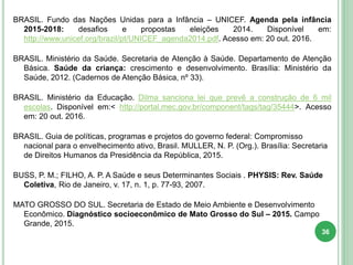 BRASIL. Fundo das Nações Unidas para a Infância – UNICEF. Agenda pela infância
2015-2018: desafios e propostas eleições 2014. Disponível em:
http://www.unicef.org/brazil/pt/UNICEF_agenda2014.pdf. Acesso em: 20 out. 2016.
BRASIL. Ministério da Saúde. Secretaria de Atenção à Saúde. Departamento de Atenção
Básica. Saúde da criança: crescimento e desenvolvimento. Brasília: Ministério da
Saúde, 2012. (Cadernos de Atenção Básica, nº 33).
BRASIL. Ministério da Educação. Dilma sanciona lei que prevê a construção de 6 mil
escolas. Disponível em:< http://portal.mec.gov.br/component/tags/tag/35444>. Acesso
em: 20 out. 2016.
BRASIL. Guia de políticas, programas e projetos do governo federal: Compromisso
nacional para o envelhecimento ativo, Brasil. MULLER, N. P. (Org.). Brasília: Secretaria
de Direitos Humanos da Presidência da República, 2015.
BUSS, P. M.; FILHO, A. P. A Saúde e seus Determinantes Sociais . PHYSIS: Rev. Saúde
Coletiva, Rio de Janeiro, v. 17, n. 1, p. 77-93, 2007.
MATO GROSSO DO SUL. Secretaria de Estado de Meio Ambiente e Desenvolvimento
Econômico. Diagnóstico socioeconômico de Mato Grosso do Sul – 2015. Campo
Grande, 2015.
36
 
