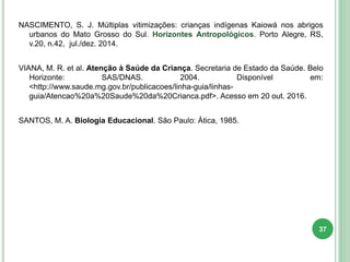 NASCIMENTO, S. J. Múltiplas vitimizações: crianças indígenas Kaiowá nos abrigos
urbanos do Mato Grosso do Sul. Horizontes Antropológicos. Porto Alegre, RS,
v.20, n.42, jul./dez. 2014.
VIANA, M. R. et al. Atenção à Saúde da Criança. Secretaria de Estado da Saúde. Belo
Horizonte: SAS/DNAS. 2004. Disponível em:
<http://www.saude.mg.gov.br/publicacoes/linha-guia/linhas-
guia/Atencao%20a%20Saude%20da%20Crianca.pdf>. Acesso em 20 out. 2016.
SANTOS, M. A. Biologia Educacional. São Paulo: Ática, 1985.
37
 