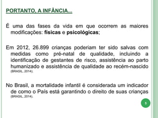 PORTANTO, A INFÂNCIA...
É uma das fases da vida em que ocorrem as maiores
modificações: físicas e psicológicas;
Em 2012, 26.899 crianças poderiam ter sido salvas com
medidas como pré-natal de qualidade, incluindo a
identificação de gestantes de risco, assistência ao parto
humanizado e assistência de qualidade ao recém-nascido
(BRASIL, 2014);
No Brasil, a mortalidade infantil é considerada um indicador
de como o País está garantindo o direito de suas crianças
(BRASIL, 2014).
5
 