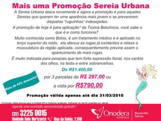 Mais uma Promoção Sereia Urbana A Sereia Urbana ataca novamente e agora a promoção é para aquelas Sereias que querem ter uma aparência mais jovem e se prevenirem daquelas “ruguinhas” indesejadas: A promoção de hoje é para aplicação* da Toxina Botulínica, você sabe o que é e como funciona?  Muito conhecida como Botox, é um tratamento médico e é aplicado no terço superior do rosto,  ela atenua as rugas já existentes e relaxa a musculatura da região aplicada, consequentemente previne assim o aparecimento de mais rugas. É muito indicada para pessoas que tem forte expressão facial, nos cantos dos olhos, na testa e entre sobrancelhas. De R$1.400,00   por 3 parcelas de  R$ 297,00  ou a vista por  R$790,00 Promoção válida apenas para a unidade BH e mediante avaliação. Aplicação de até 50 unidades por cliente. Mais de 43% desconto! Promoção válida apenas até dia 31/03/2010   