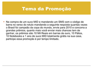 Tema da Promoção Na compra de um suco MID e mandando um SMS com o código de barra no verso do rotulo mandando a seguinte resposta quantas vezes o Brasil foi campeão da copa do mundo, envie para 2010 e concorra a grandes prêmios, quanto mais você enviar mais chances tem de ganhar, os prêmios são 10 Mil Reais em barras de ouro, 10 Pálios,  10 Notebooks e 1 ano de suco MID totalmente grátis na sua casa,  participe essa promoção é por tempo limitado. 