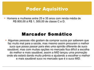 Poder Aquisitivo Homens e mulheres entre 25 e 35 anos com renda média de  R$ 800,00 á R$ 1, 500,00 de classe C e D. Marcador Somático Algumas pessoas não gostam de comprar sucos por saberem que faz muito mal para a saúde, mas mesmo assim procuram o melhor suco que possa passar para eles uma opinião diferente de suco saudável, mas com muitas opções no mercado fica difícil a escolha do melhor e mais saudável, assim a MID lançou uma promoção onde ela estará dando muito prêmio e ajudando a escolher o melhor e mais saudável suco no mercado que é o suco MID. 