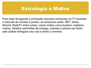 Estratégia e Mídias Para estar divulgando a promoção colocarei comerciais na TV durantes o intervalo de novelas e jornais, as emissoras serão, SBT, Globo, Record, RedeTV entre outras, usarei mídias como busdoor, outdoors, metros, folhetos caminhões de entrega, cinemas e placas nos faróis pela cidade entregues nas ruas e faróis e cinemas.  