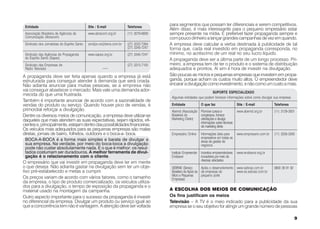 Entidade                                      Site / E-mail               Telefones
                                                                                            para segmentos que possam ter diferenciais e serem competitivos.
                                                                                            Além disso, é mais interessante para o pequeno empresário estar
 Associação Brasileira de Agências de          www.abracom.org.br          (11) 3079-6839   sempre presente na mídia. É preferível fazer propaganda sempre e
 Comunicação (Abracom)                                                                      com pouco dinheiro a lançar grandes campanhas de vez em quando.
 Sindicato dos Jornalistas do Espírito Santo   sindijor.vix@terra.com.br   (27) 3222-7264   A empresa deve calcular a verba destinada à publicidade de tal
                                                                           (27) 3345-7247   forma que, cada real investido em propaganda corresponda, no
 Sindicato das Agências de Propaganda          www.sapes.org.br            (27) 3345-7247   mínimo, no acréscimo de um real no seu lucro líquido.
 do Espírito Santo (Sapes)                                                                  A propaganda deve ser a última parte de um longo processo. Pri-
 Sindicato das Empresas de                                                 (27) 3315-7100   meiro, a empresa tem de ter o produto e o sistema de distribuição
 Rádio Televisão                                         —                                  adequados e prontos. Aí sim é hora de investir na divulgação.
A propaganda deve ser feita apenas quando a empresa já está                                 São poucas as micros e pequenas empresas que investem em propa-
estruturada para conseguir atender à demanda que será criada.                               ganda, porque acham os custos muito altos. O empreendedor deve
Não adianta anunciar para muitas pessoas, se a empresa não                                  encarar a divulgação como investimento, e não como um custo a mais.
vai conseguir abastecer o mercado. Mais vale uma demanda ador-                                                         SUPORTE ESPECIALIZADO
mecida do que uma frustrada.
                                                                                             Algumas entidades que podem fornecer informações sobre como divulgar sua empresa
Também é importante anunciar de acordo com a sazonalidade de
vendas do produto ou serviço. Quando houver pico de vendas, é                                Entidade               O que faz                  Site / E-mail           Telefones
primordial reforçar a divulgação.                                                            Abemd (Associação Promove cursos e                www.abemd.org.br        (11) 3129-3001
Dentre os diversos meios de comunicação, a empresa deve utilizar-se                          Brasileira de     congressos, fornece
daqueles que mais atendem as suas expectativas, sejam rápidos, efi-                          Marketing Direto) orientações e divulga
                                                                                                               informações sobre técnicas
cientes e, principalmente, estejam dentro das possibilidades financeiras.                                      de marketing direto
Os veículos mais adequados para as pequenas empresas são malas
diretas, jornais de bairro, folhetos, outdoors e o boca-a- boca.                             Empresário Online      Informações úteis para     www.empresario.com.br   (11) 3256-3265
                                                                                                                    empresários em todas as
 BOCA-A-BOCA é a forma mais simples e barata de divulgar a                                                          áreas de gestão de
 sua empresa. Na verdade, por meio do boca-boca a divulgação                                                        negócios
 pode não custar absolutamente nada. E o que é melhor: os resul-
 tados costumam ser duradouros. A melhor ferramenta de divul-                                Instituto Empreender   Incentiva empreendedores   www.endeavor.org.br
 gação é o relacionamento com o cliente.                                                     Endeavor               inovadores por meio de
                                                                                                                    diversas atividades
O empresário que vai investir em propaganda deve ter em mente
o que deseja. Não adianta gastar na divulgação sem ter um obje-                              SEBRAE (Serviço        Apóia o desenvolvimento www.sebrae.com.br          0800 39 91 92
tivo pré-estabelecido e metas a cumprir.                                                     Brasileiro de Apoio às de empresas de          www.es.sebrae.com.br
                                                                                             Micro e Pequenas       pequeno porte
Os preços variam de acordo com vários fatores, como o tamanho                                Empresas)
da empresa, o tipo de produto comercializado, os veículos utiliza-
dos para a divulgação, o tempo de exposição da propaganda e o
material usado na montagem da campanha.                                                     A ESCOLHA DOS MEIOS DE COMUNICAÇÃO
Outro aspecto importante para o sucesso da propaganda é investir                            Os fins justificam os meios
no diferencial da empresa. Divulgar um produto ou serviço igual ao                          Televisão – A TV é o meio indicado para a publicidade da sua
que a concorrência tem não é vantagem. A atenção deve ser voltada                           empresa se o seu objetivo for atingir um grande número de pessoas

                                                                                                                                                                                       9
 