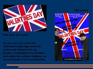 Still from the trailer My poster As you can see I took the Valentine's Day logo from our trailer and edited it for my poster. I extended it on all sides and made the colours brighter, so as to indicate it is a comedy film.  