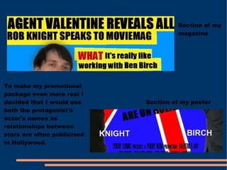 Section of my magazine Section of my poster To make my promotional package even more real I decided that I would use both the protagonist's actor's names as relationships between stars are often publicised in Hollywood. 
