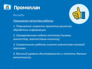 Выгоды
     Повышение качества работы
     1. Повышение скорости принятия решений,
     обработки информации.
     2. Своевременная подача отчетов (полями
     агентству, агентством клиенту).
     3. Слаженность работы клиент-агентство-полевой
     персонал.
     4. Высокий уровень достоверности и полноты данных
     отчетности.

12
 