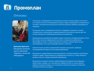 Отзывы:
                            К решению о необходимости использования онлайн системы ведения отчетности
                            нас привели попытки оптимизировать процесс подачи-утверждения, который начал
                            отнимать непозволительно большое количество рабочего времени менеджера по
                            проектам.

                            Постоянная связь с менеджером качества и поддержки, внимание к нашим
                            потребностям и оперативное их удовлетворение очень быстро сделали для нас
                            систему Промоплан необходимым рабочим инструментом.

                            Индивидуально разработанная форма подачи позволила стандартизировать отчеты
                            без потери полноты информации (в частности, возможность добавления
                            фотографий и сканов, а также возможность оставлять комментарии как для
                            мерчендайзера, так и для менеджера проекта и клиента).
     Крячкова Кристина
                            Автоматическая система напоминаний позволила нам решить проблему
     Менеджер проектов      несвоевременной подачи отчетов мерчендайзерами.
     группы компаний
     «Евразия», Агентство   Возможность предоставления клиентам доступа к системе позволила значительно
     «Мандарин»             сократить время, затрачиваемое на утверждение отчетности, а также повысила
                            доверие клиента к предоставляемой информации.

                            Возможность выгрузки отчетов в удобной форме (как фотоотчетов в формате
                            презентации и архива, так и всех данных в формате Excel) не только сделала
                            удобным текущий контроль, но и значительно упростила процесс составления
                            итоговой отчетности за месяц.
17
 