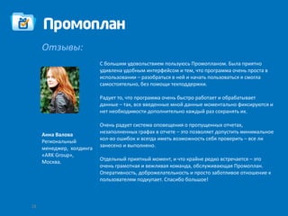 Отзывы:
                          С большим удовольствием пользуюсь Промопланом. Была приятно
                          удивлена удобным интерфейсом и тем, что программа очень проста в
                          использовании – разобраться в ней и начать пользоваться я смогла
                          самостоятельно, без помощи техподдержки.

                          Радует то, что программа очень быстро работает и обрабатывает
                          данные – так, все введенные мной данные моментально фиксируются и
                          нет необходимости дополнительно каждый раз сохранять их.

                          Очень радует система оповещения о пропущенных отчетах,
                          незаполненных графах в отчете – это позволяет допустить минимальное
     Анна Валова
                          кол-во ошибок и всегда иметь возможность себя проверить – все ли
     Региональный
                          занесено и выполнено.
     менеджер, холдинга
     «ARK Group»,
                          Отдельный приятный момент, и что крайне редко встречается – это
     Москва.
                          очень грамотная и вежливая команда, обслуживающая Промоплан.
                          Оперативность, доброжелательность и просто заботливое отношение к
                          пользователям подкупает. Спасибо большое!



18
 