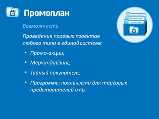 Возможности
    Проведение полевых проектов
    любого типа в единой системе
    ●
        Промо-акции,
    ●
        Мерчандайзинг,
    ●
        Тайный покупатель,
    ●
        Программы лояльности для торговых
        представителей и пр.



3
 