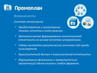 Возможности
    Система отчетности
    ●
        Предоставление и согласование
        полевых отчетов в online режиме.
    ●
        Автоматическое формирование аналитической
        отчетности на основе отчетов супервайзеров.
    ●
        Гибкая настройка аналитических отчетов под нужды
        пользователя.
    ●
        Круглосуточный доступ к аналитической отчетности.
    ●
        Формирование финальных и промежуточных
        презентаций одним кликом в любом формате.
5
 