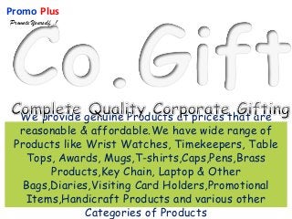 We provide genuine Products at prices that are
reasonable & affordable.We have wide range of
Products like Wrist Watches, Timekeepers, Table
Tops, Awards, Mugs,T-shirts,Caps,Pens,Brass
Products,Key Chain, Laptop & Other
Bags,Diaries,Visiting Card Holders,Promotional
Items,Handicraft Products and various other
Categories of Products
Promo Plus
Promote Yourself..!
 