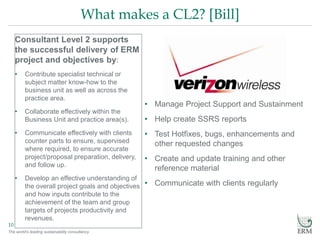 The world’s leading sustainability consultancy
What makes a CL2? [Bill]
10
Consultant Level 2 supports
the successful delivery of ERM
project and objectives by:
• Contribute specialist technical or
subject matter know-how to the
business unit as well as across the
practice area.
• Collaborate effectively within the
Business Unit and practice area(s).
• Communicate effectively with clients
counter parts to ensure, supervised
where required, to ensure accurate
project/proposal preparation, delivery,
and follow up.
• Develop an effective understanding of
the overall project goals and objectives
and how inputs contribute to the
achievement of the team and group
targets of projects productivity and
revenues.
• Manage Project Support and Sustainment
• Help create SSRS reports
• Test Hotfixes, bugs, enhancements and
other requested changes
• Create and update training and other
reference material
• Communicate with clients regularly
 